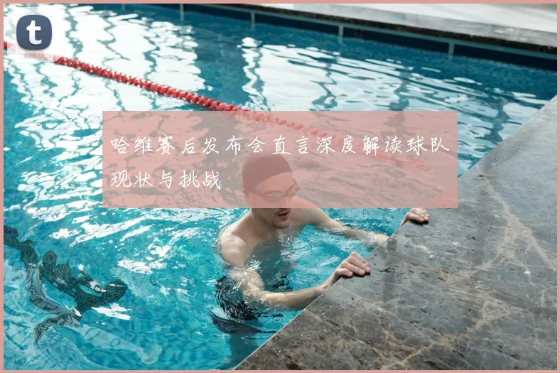 哈维赛后发布会直言深度解读球队现状与挑战