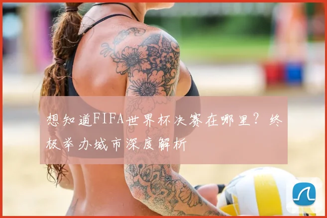 想知道FIFA世界杯决赛在哪里？终极举办城市深度解析