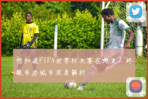 想知道FIFA世界杯决赛在哪里？终极举办城市深度解析